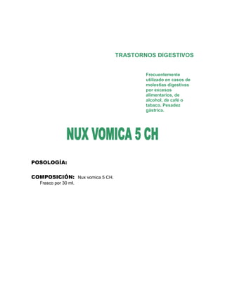TRASTORNOS DIGESTIVOS


                                        Frecuentemente
                                        utilizado en casos de
                                        molestias digestivas
                                        por excesos
                                        alimentarios, de
                                        alcohol, de café o
                                        tabaco. Pesadez
                                        gástrica.




POSOLOGÍA:

COMPOSICIÓN: Nux vomica 5 CH.
   Frasco por 30 ml.
 