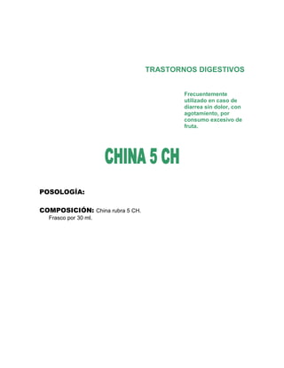 TRASTORNOS DIGESTIVOS


                                         Frecuentemente
                                         utilizado en caso de
                                         diarrea sin dolor, con
                                         agotamiento, por
                                         consumo excesivo de
                                         fruta.




POSOLOGÍA:

COMPOSICIÓN: China rubra 5 CH.
  Frasco por 30 ml.
 