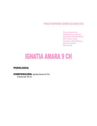 TRASTORNOS GINECOLÓGICOS


                                    Frecuentemente
                                    utilizado en caso de
                                    náuseas del embarazo
                                    por el olor de la
                                    comida o del tabaco y
                                    que se calman
                                    comiendo.




POSOLOGÍA:

COMPOSICIÓN: Ignatia Amara 9 CH
   Frasco por 30 ml.
 
