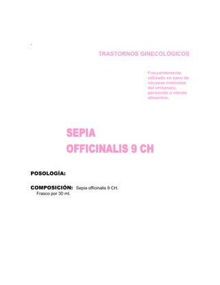 .

                           TRASTORNOS GINECOLÓGICOS


                                        Frecuentemente
                                        utilizado en caso de
                                        náuseas matinales
                                        del embarazo,
                                        pensando o viendo
                                        alimentos.




POSOLOGÍA:

COMPOSICIÓN: Sepia officinalis 9 CH.
    Frasco por 30 ml.
 