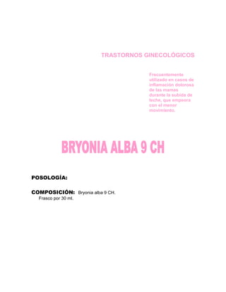 TRASTORNOS GINECOLÓGICOS


                                     Frecuentemente
                                     utilizado en casos de
                                     inflamación dolorosa
                                     de las mamas
                                     durante la subida de
                                     leche, que empeora
                                     con el menor
                                     movimiento.




POSOLOGÍA:

COMPOSICIÓN: Bryonia alba 9 CH.
  Frasco por 30 ml.
 
