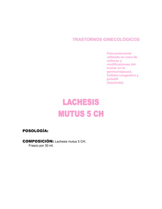 TRASTORNOS GINECOLÓGICOS


                                      Frecuentemente
                                      utilizado en caso de
                                      sofocos y
                                      modificaciones del
                                      humor en la
                                      perimenopausia.
                                      Cefalea congestiva y
                                      pulsátil
                                      (izquierda).




POSOLOGÍA:

COMPOSICIÓN: Lachesis mutus 5 CH.
   Frasco por 30 ml.
 