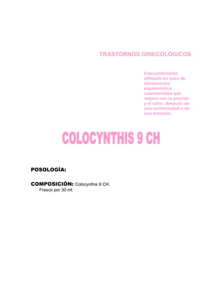 TRASTORNOS GINECOLÓGICOS


                                    Frecuentemente
                                    utilizado en caso de
                                    dismenorrea
                                    espasmódica
                                    calambroidea que
                                    mejora con la presión
                                    y el calor, después de
                                    una contrariedad o de
                                    una emoción.




POSOLOGÍA:

COMPOSICIÓN: Colocynthis 9 CH.
   Frasco por 30 ml.
 