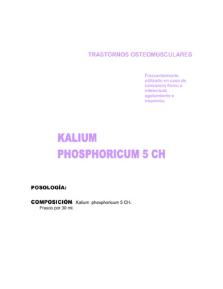 TRASTORNOS OSTEOMUSCULARES


                                         Frecuentemente
                                         utilizado en caso de
                                         cansancio físico e
                                         intelectual,
                                         agotamiento e
                                         insomnio.




POSOLOGÍA:

COMPOSICIÓN: Kalium phosphoricum 5 CH.
   Frasco por 30 ml.
 