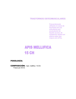 TRASTORNOS OSTEOMUSCULARES

                                     Frecuentemente
                                     utilizado en casos de
                                     hinchazón de una
                                     articulación por
                                     acumulación de
                                     líquido acuoso, de
                                     instalación rápida con
                                     edema rojizo que
                                     mejora con el frío.




POSOLOGÍA:

COMPOSICIÓN: Apis mellifica 15 CH.
   Frasco por 30 ml.
 