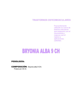 TRASTORNOS OSTEOMUSCULARES

                                    Frecuentemente
                                    utilizado en casos de
                                    dolores articulares
                                    que empeoran con el
                                    movimiento y
                                    mejoran con el
                                    reposo y
                                    aplicaciones
                                    calientes.




POSOLOGÍA:

COMPOSICIÓN: Bryonia alba 9 CH.
  Frasco por 30 ml.
 