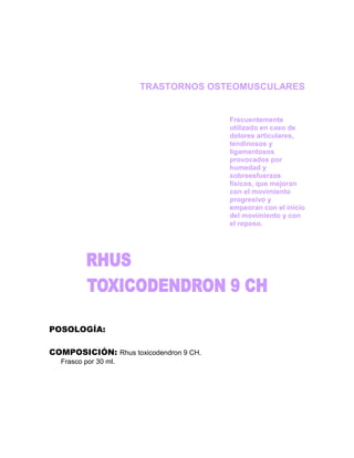 TRASTORNOS OSTEOMUSCULARES


                                        Frecuentemente
                                        utilizado en caso de
                                        dolores articulares,
                                        tendinosos y
                                        ligamentosos
                                        provocados por
                                        humedad y
                                        sobreesfuerzos
                                        físicos, que mejoran
                                        con el movimiento
                                        progresivo y
                                        empeoran con el inicio
                                        del movimiento y con
                                        el reposo.




POSOLOGÍA:

COMPOSICIÓN: Rhus toxicodendron 9 CH.
  Frasco por 30 ml.
 