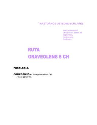 TRASTORNOS OSTEOMUSCULARES

                                    Frecuentemente
                                    utilizado en casos de
                                    esguinces,
                                    luxaciones,
                                    tendinitis.




POSOLOGÍA:

COMPOSICIÓN: Ruta graveolens 5 CH
  Frasco por 30 ml.
 