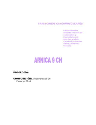 TRASTORNOS OSTEOMUSCULARES

                                    Frecuentemente
                                    utilizado en casos de
                                    contusiones y
                                    traumatismos de
                                    todo tipo y tejido.
                                    Cansancio muscular.
                                    Daños capilares y
                                    venosos




POSOLOGÍA:

COMPOSICIÓN: Árnica montana 9 CH
  Frasco por 30 ml.
 