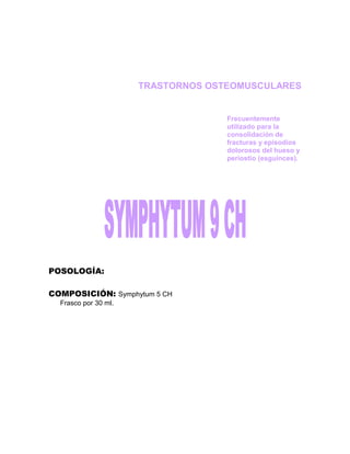 TRASTORNOS OSTEOMUSCULARES


                                    Frecuentemente
                                    utilizado para la
                                    consolidación de
                                    fracturas y episodios
                                    dolorosos del hueso y
                                    periostio (esguinces).




POSOLOGÍA:

COMPOSICIÓN: Symphytum 5 CH
  Frasco por 30 ml.
 