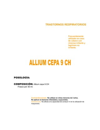 TRASTORNOS RESPIRATORIOS



                                                                     Frecuentemente
                                                                     utilizado en caso
                                                                     de catarro con
                                                                     rinorrea irritante y
                                                                     lagrimeo no
                                                                     irritante.




POSOLOGÍA:

COMPOSICIÓN: Allium cepa 9 CH
   Frasco por 30 ml.




                  Contraindicaciones: No utilizar en niños menores de 3 años.
                  No aplicar en lesiones infectadas y supurantes.
                  Advertencias: No afecta a la capacidad de conducir ni en la utilización de
                  maquinaria.
 