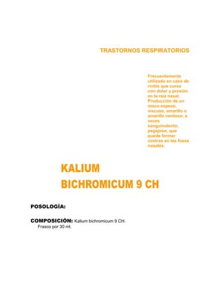 TRASTORNOS RESPIRATORIOS



                                        Frecuentemente
                                        utilizado en caso de
                                        rinitis que cursa
                                        con dolor y presión
                                        en la raíz nasal.
                                        Producción de un
                                        moco espeso,
                                        viscoso, amarillo o
                                        amarillo verdoso; a
                                        veces
                                        sanguinolento,
                                        pegajoso, que
                                        puede formar
                                        costras en las fosas
                                        nasales.




POSOLOGÍA:

COMPOSICIÓN: Kalium bichromicum 9 CH.
  Frasco por 30 ml.
 
