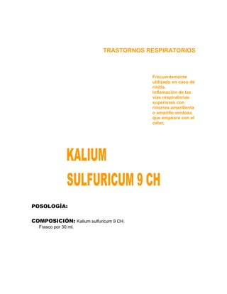 TRASTORNOS RESPIRATORIOS



                                       Frecuentemente
                                       utilizado en caso de
                                       rinitis.
                                       Inflamación de las
                                       vías respiratorias
                                       superiores con
                                       rinorrea amarillenta
                                       o amarillo verdosa
                                       que empeora con el
                                       calor.




POSOLOGÍA:

COMPOSICIÓN: Kalium sulfuricum 9 CH.
  Frasco por 30 ml.
 
