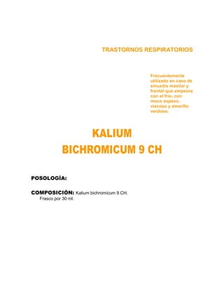TRASTORNOS RESPIRATORIOS



                                        Frecuentemente
                                        utilizado en caso de
                                        sinusitis maxilar y
                                        frontal que empeora
                                        con el frío, con
                                        moco espeso,
                                        viscoso y amarillo
                                        verdoso.




POSOLOGÍA:

COMPOSICIÓN: Kalium bichromicum 9 CH.
   Frasco por 30 ml.
 