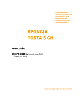 Frecuentemente
                                          utilizado en casos de
                                          tos asmática, tos
                                          espasmódica e
                                          inflamación de las
                                          cuerdas vocales.




POSOLOGÍA:

COMPOSICIÓN: Spongia tosta 5 CH
  Frasco por 30 ml.




                                  TRASTORNOS URINARIOS
 