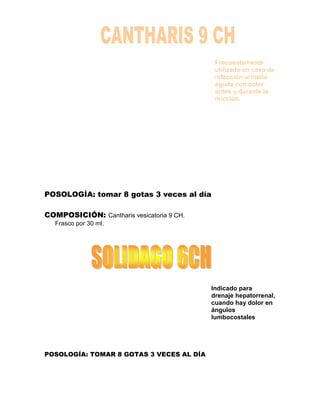 Frecuentemente
                                            utilizado en caso de
                                            infección urinaria
                                            aguda con dolor
                                            antes y durante la
                                            micción.




POSOLOGÍA: tomar 8 gotas 3 veces al día

COMPOSICIÓN: Cantharis vesicatoria 9 CH.
   Frasco por 30 ml.




                                           Indicado para
                                           drenaje hepatorrenal,
                                           cuando hay dolor en
                                           ángulos
                                           lumbocostales




POSOLOGÍA: TOMAR 8 GOTAS 3 VECES AL DÍA
 