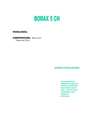 POSOLOGÍA:

COMPOSICIÓN: Borax 5 CH
  Frasco por 30 ml.




                          OTRAS PATOLOGÍAS




                              Frecuentemente
                              utilizado en caso de
                              mareo en vehículos
                              que mejora con el
                              calor o cerrando las
                              ventanillas y que
                              empeora
                              comiendo.
 