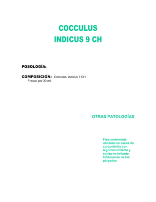 POSOLOGÍA:

COMPOSICIÓN: Cocculus indicus 7 CH
   Frasco por 30 ml.




                                     OTRAS PATOLOGÍAS




                                         Frecuentemente
                                         utilizado en casos de
                                         conjuntivitis con
                                         lagrimeo irritante y
                                         coriza no irritante.
                                         Inflamación de los
                                         párpados
 
