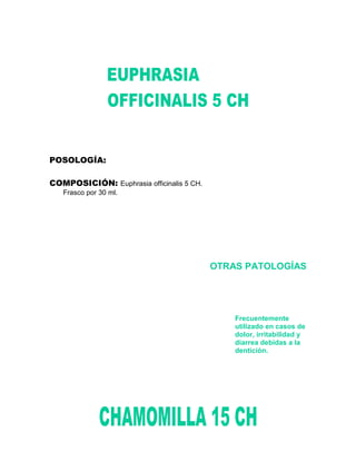 POSOLOGÍA:

COMPOSICIÓN: Euphrasia officinalis 5 CH.
   Frasco por 30 ml.




                                           OTRAS PATOLOGÍAS




                                               Frecuentemente
                                               utilizado en casos de
                                               dolor, irritabilidad y
                                               diarrea debidas a la
                                               dentición.
 