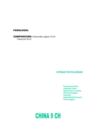POSOLOGÍA:

COMPOSICIÓN: Chamomilla vulgaris 15 CH
   Frasco por 30 ml.




                                         OTRAS PATOLOGÍAS




                                             Frecuentemente
                                             utilizado como
                                             adyuvante en casos
                                             de hemorragias,
                                             anemias
                                             hiposiderémicas por
                                             hemorragias.
 