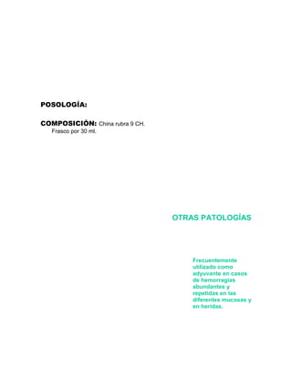 POSOLOGÍA:

COMPOSICIÓN: China rubra 9 CH.
   Frasco por 30 ml.




                                 OTRAS PATOLOGÍAS




                                     Frecuentemente
                                     utilizado como
                                     adyuvante en casos
                                     de hemorragias
                                     abundantes y
                                     repetidas en las
                                     diferentes mucosas y
                                     en heridas.
 