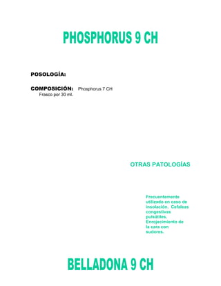POSOLOGÍA:

COMPOSICIÓN: Phosphorus 7 CH
  Frasco por 30 ml.




                               OTRAS PATOLOGÍAS




                                   Frecuentemente
                                   utilizado en caso de
                                   insolación. Cefaleas
                                   congestivas
                                   pulsátiles.
                                   Enrojecimiento de
                                   la cara con
                                   sudores.
 