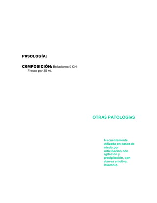 POSOLOGÍA:

COMPOSICIÓN: Belladonna 9 CH
   Frasco por 30 ml.




                               OTRAS PATOLOGÍAS




                                   Frecuentemente
                                   utilizado en casos de
                                   miedo por
                                   anticipación con
                                   agitación y
                                   precipitación, con
                                   diarrea emotiva.
                                   Insomnio.
 