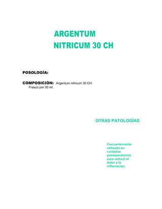 POSOLOGÍA:

COMPOSICIÓN: Argentum nitricum 30 CH.
   Frasco por 30 ml.




                                        OTRAS PATOLOGÍAS




                                            Frecuentemente
                                            utilizado en
                                            cuidados
                                            postoperatorios
                                            para reducir el
                                            dolor y la
                                            inflamación.
 