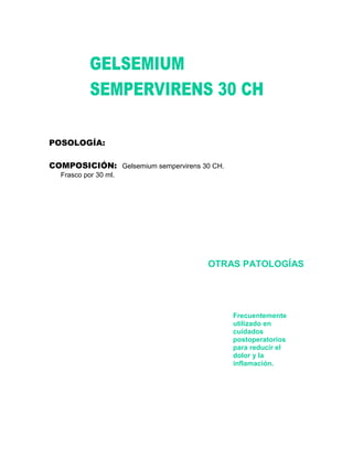POSOLOGÍA:

COMPOSICIÓN: Gelsemium sempervirens 30 CH.
  Frasco por 30 ml.




                                      OTRAS PATOLOGÍAS




                                             Frecuentemente
                                             utilizado en
                                             cuidados
                                             postoperatorios
                                             para reducir el
                                             dolor y la
                                             inflamación.
 