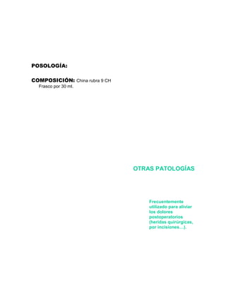 POSOLOGÍA:

COMPOSICIÓN: China rubra 9 CH
  Frasco por 30 ml.




                                OTRAS PATOLOGÍAS




                                    Frecuentemente
                                    utilizado para aliviar
                                    los dolores
                                    postoperatorios
                                    (heridas quirúrgicas,
                                    por incisiones…).
 