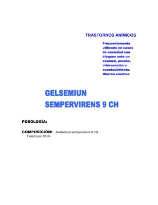 TRASTORNOS ANÍMICOS
                                            Frecuentemente
                                            utilizado en casos
                                            de ansiedad con
                                            bloqueo ante un
                                            examen, prueba,
                                            intervención o
                                            acontecimiento.
                                            Diarrea emotiva




POSOLOGÍA:

COMPOSICIÓN: Gelsemiun sempervirens 9 CH.
  Frasco por 30 ml.
 