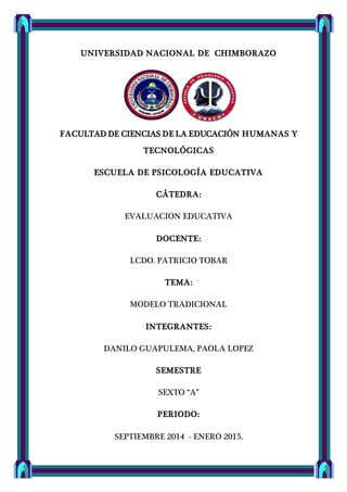 UNIVERSIDAD NACIONAL DE CHIMBORAZO
FACULTAD DE CIENCIAS DE LA EDUCACIÓN HUMANAS Y
TECNOLÓGICAS
ESCUELA DE PSICOLOGÍA EDUCATIVA
CÁTEDRA:
EVALUACION EDUCATIVA
DOCENTE:
LCDO. PATRICIO TOBAR
TEMA:
MODELO TRADICIONAL
INTEGRANTES:
DANILO GUAPULEMA, PAOLA LOPEZ
SEMESTRE
SEXTO “A”
PERIODO:
SEPTIEMBRE 2014 - ENERO 2015.
 