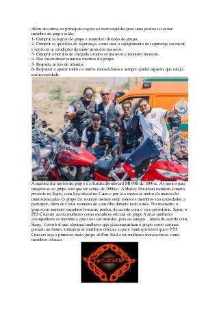 Além de outras, as principais regras a serem seguidas para uma pessoa se tornar
membro do grupo estão:
1- Cumprir as regras do grupo e respeitar o brasão do grupo;
2- Cumprir as questões de segurança, como usar o equipamento de segurança essencial
e verificar as condições da moto antes dos passeios;
3- Cumprir o horário de chegada a todos os passeios e reuniões mensais;
4- Não exteriorizar assuntos internos do grupo;
5- Respeita as leis de trânsito;
6- Respeitar e apoiar todos os outros motociclistas e sempre ajudar alguém que esteja
em necessidade.
A maioria das motos do grupo é a Suzuki Boulevard M109R de 1800cc. As motos para
integrar-se ao grupo têm que ter acima de 1000cc. A Harley Davidson também é muito
presente no Egito, com loja oficial no Cairo e por lá a marca as motos da marca são
muito desejadas. O grupo faz reunião mensal onde todos os membros são convidados a
participar, além de várias reuniões do conselho durante todo o mês. No momento o
grupo tem somente membros homens, porém, de acordo com o vice-presidente, Samy, o
PTS Cruisers aceita mulheres como membros oficiais do grupo.Várias mulheres
acompanham os membros, que são seus maridos, pais ou amigos. Ainda de acordo com
Samy, é possível que algumas mulheres que já acompanham o grupo como caronas,
possam no futuro, tornarem se membros oficiais e que é muito provável que o PTS
Cruisers seja o primeiro moto grupo de Port Said a ter mulheres motociclistas como
membros oficiais.
 