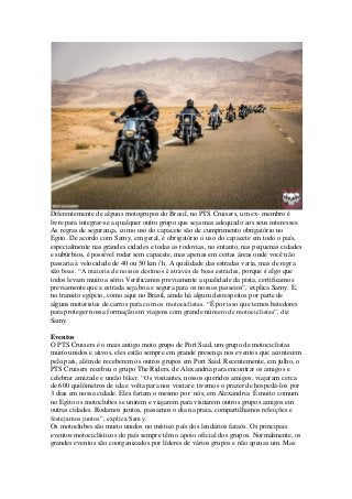 Diferentemente de alguns motogrupos do Brasil, no PTS Cruisers, um ex- membro é
livre para integrar-se a qualquer outro grupo que seja mas adequado aos seus interesses.
As regras de segurança, como uso do capacete são de cumprimento obrigatório no
Egito. De acordo com Samy, em geral, é obrigatório o uso do capacete em todo o país,
especialmente nas grandes cidades e todas as rodovias, no entanto, nas pequenas cidades
e subúrbios, é possível rodar sem capacete, mas apenas em certas áreas onde você não
passaria à velocidade de 40 ou 50 km / h. A qualidade das estradas varia, mas de regra
são boas. “A maioria de nossos destinos é através de boas estradas, porque é algo que
todos levam muito a sério.Verificamos previamente a qualidade da pista, certificamos
previamente que a estrada seja boa e segura para os nossos passeios”, explica Samy. E,
no transito egípcio, como aqui no Brasil, ainda há algum desrespeitos por parte de
alguns motoristas de carros para com os motociclistas. “É por isso que temos batedores
para proteger nossa formação em viagens com grande número de motociclistas”, diz
Samy.
Eventos
O PTS Cruisers é o mais antigo moto grupo de Port Said, um grupo de motociclistas
muito unidos e ativos, eles estão sempre em grande presença nos eventos que acontecem
pelo país, além de receberem os outros grupos em Port Said. Recentemente, em julho, o
PTS Cruisers recebeu o grupo The Riders, de Alexandria para encontrar os amigos e
celebrar amizade e união biker. “Os visitantes, nossos queridos amigos, viajaram cerca
de 600 quilômetros de ida e volta para nos visitar e tivemos o prazer de hospedá-los por
3 dias em nossa cidade. Eles fariam o mesmo por nós, em Alexandria. É muito comum
no Egito os motoclubes se unirem e viajarem para visitarem outros grupos amigos em
outras cidades. Rodamos juntos, passamos o dia na praia, compartilhamos refeições e
festejamos juntos”, explica Samy.
Os motoclubes são muito unidos no místico país dos lendários faraós. Os principais
eventos motociclísticos do país sempre têm o apoio oficial dos grupos. Normalmente, os
grandes eventos são coorganizados por líderes de vários grupos e não apenas um. Mas
 