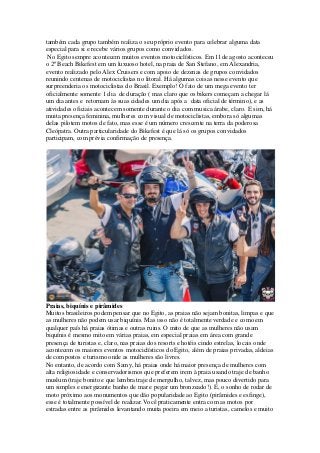 também cada grupo também realiza o seu próprio evento para celebrar alguma data
especial para si e recebe vários grupos como convidados.
No Egito sempre acontecem muitos eventos motociclísticos. Em 11de agosto aconteceu
o 2º Beach Bikefest em um luxuoso hotel, na praia de San Stefano, em Alexandria,
evento realizado pelo Alex Cruisers e com apoio de dezenas de grupos convidados
reunindo centenas de motociclistas no litoral. Há algumas coisas nesse evento que
surpreenderia os motociclistas do Brasil. Exemplo! O fato de um mega evento ter
oficialmente somente 1 dia de duração ( mas claro que os bikers começam a chegar lá
um dia antes e retornam às suas cidades um dia após a data oficial de término), e as
atividades oficiais acontecem somente durante o dia com musica árabe, claro. E sim, há
muita presença feminina, mulheres com visual de motociclistas, embora só algumas
delas pilotem motos de fato, mas esse é um número crescente na terra da poderosa
Cleópatra. Outra particularidade do Bikefest é que lá só os grupos convidados
participam, com prévia confirmação de presença.
Praias, biquínis e pirâmides
Muitos brasileiros podem pensar que no Egito, as praias não sejam bonitas, limpas e que
as mulheres não podem usar biquínis. Mas isso não é totalmente verdade e como em
qualquer país há praias ótimas e outras ruins. O mito de que as mulheres não usam
biquínis é mesmo mito em várias praias, em especial praias em área com grande
presença de turistas e, claro, nas praias dos resorts e hotéis cindo estrelas, locais onde
acontecem os maiores eventos motociclísticos do Egito, além de praias privadas, aldeias
de compostos e turismo onde as mulheres são livres.
No entanto, de acordo com Samy, há praias onde há maior presença de mulheres com
alta religiosidade e conservadorismos que preferem irem à praia usando traje de banho
muslum (traje bonito e que lembra traje de mergulho, talvez, mas pouco divertido para
um simples e energizante banho de mar e pegar um bronzeado!). E, o sonho de rodar de
moto próximo aos monumentos que dão popularidade ao Egito (pirâmides e esfinge),
esse é totalmente possível de realizar.Você praticamente entra com as motos por
estradas entre as pirâmides levantando muita poeira em meio a turistas, camelos e muito
 