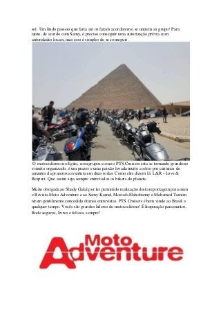 sol. Um lindo passeio que faria até os faraós acordarem e se unirem ao grupo! Para
tanto, de acordo com Samy, é preciso conseguir uma autorização prévia com
autoridades locais, mas isso é simples de se conseguir.
O motociclismo no Egito, com grupos como o PTS Cruisers esta se tornando grandioso
e muito organizado, é um prazer e uma paixão levada muito a sério por centenas de
amantes da prazerosa aventura em duas rodas. Como eles dizem lá: L&R - Love &
Respect. Que assim seja sempre entre todos os bikers do planeta.
Muito obrigada ao Shady Galal por ter permitido realização desta reportagem para mim
e Revista Moto Adventure e ao Samy Kamel, Mostafa Elshabanny e Mohamed Tamim
terem gentilmente concedido ótimas entrevistas. PTS Cruisers é bem vindo ao Brasil a
qualquer tempo. Vocês são grandes lideres do motociclismo! É Inspiração para muitos.
Rode seguros, livres e felizes, sempre!
 