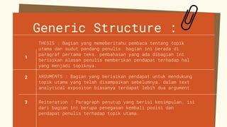 Generic Structure :
ARGUMENTS : Bagian yang berisikan pendapat untuk mendukung
topik utama yang telah disampaikan sebelumnya. dalam text
analytical expositon biasanya terdapat lebih dua argument.
Reiteration : Paragraph penutup yang berisi kesimpulan. isi
dari bagian ini berupa penegasan kembali posisi dan
pendapat penulis terhadap topik utama.
THESIS : Bagian yang memeberitahu pembaca tentang topik
utama dan sudut pandang penulis. bagian ini berada di
paragraf pertama teks. pembahasan yang ada dibagian ini
berisikan alasan penulis memberikan pendapat terhadap hal
yang menjadi topiknya.
1
2
3
 