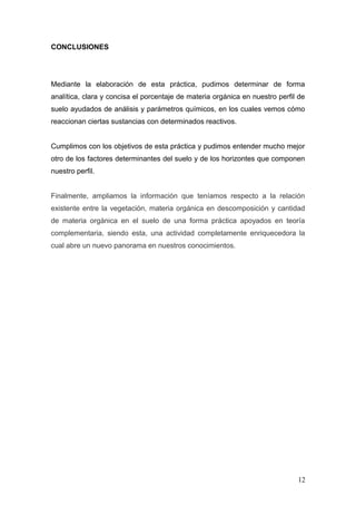 CONCLUSIONES
Mediante la elaboración de esta práctica, pudimos determinar de forma
analítica, clara y concisa el porcentaje de materia orgánica en nuestro perfil de
suelo ayudados de análisis y parámetros químicos, en los cuales vemos cómo
reaccionan ciertas sustancias con determinados reactivos.
Cumplimos con los objetivos de esta práctica y pudimos entender mucho mejor
otro de los factores determinantes del suelo y de los horizontes que componen
nuestro perfil.
Finalmente, ampliamos la información que teníamos respecto a la relación
existente entre la vegetación, materia orgánica en descomposición y cantidad
de materia orgánica en el suelo de una forma práctica apoyados en teoría
complementaria, siendo esta, una actividad completamente enriquecedora la
cual abre un nuevo panorama en nuestros conocimientos.
12
 