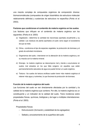 una mezcla compleja de compuestos orgánicos de composición diversa:
biomacromoléculas (compuestos de origen biosintético de estructura molecular
relativamente definida) y sustancias de estructura no específica (Porta et al.
2003).
Factores que condicionan el contenido de materia orgánica en los suelos
Los factores que influyen en el contenido de materia orgánica son los
siguientes: (Porta et al. 2003)
a) Vegetación.- determina la cantidad de necromasa aportada anualmente y su
calidad. Los residuos de planta aportados al suelo varía según el ecosistema
de que se trate.
b) Clima.- condiciona el tipo de especies vegetales, la producción de biomasa y el
grado de actividad microbiana.
c) Organismos del suelo.- intervienen en la alteración de la materia orgánica y en
su mezcla con la materia mineral.
d) Drenaje.- la materia orgánica se descompone mal y tiende a acumularse en
suelos mal aireados en los que falta oxígeno; en aquellos que están
permanentemente saturados de agua se puede formar un suelo orgánico.
e) Textura.- los suelos de textura arcillosa suelen tener más materia orgánica al
retener más agua y nutrientes, lo que favorece la producción de biomasa.
Función de la materia orgánica del suelo
Las funciones del suelo se ven directamente afectadas por la cantidad y la
calidad de la materia orgánica que contiene. Por ello, la materia orgánica es un
constituyente y un indicador de la calidad del suelo. Tiene incidencia sobre
propiedades físicas, químicas, biológicas y da lugar a múltiples interrelaciones:
(Porta et al. 2003)
Propiedades físicas:
- Estructuración (formación y estabilidad de los agregados)
- Sellado y encostramiento de la superficie del suelo
4
 