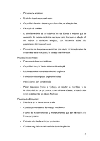 - Porosidad y aireación
- Movimiento del agua en el suelo
- Capacidad de retención de agua disponible para las plantas
- Facilidad de laboreo
- El oscurecimiento de la superficie de los suelos a medida que el
contenido de materia orgánica es mayor hace disminuir el albedo, al
ser menor la radiación reflejada, con incidencia sobre las
propiedades térmicas del suelo
- Prevención de los procesos erosivos, por efecto combinado sobre la
estabilidad de la estructura, el sellado y la infiltración
Propiedades químicas:
- Procesos de intercambio iónico
- Capacidad tampón frente a los cambios de pH
- Estabilización de nutrientes en forma orgánica
- Formación de complejos organominerales
- Interacciones con xenobióticos
- Papel depurador frente a vertidos, al regular la movilidad y la
biodisponibilidad de productos potencialmente tóxicos, lo que incide
sobre la calidad de las aguas freáticas
Propiedades biológicas:
- Interviene en la formación de suelo
- Constituye una reserva de energía metabólica
- Fuente de macronutrientes y micronutrientes que son liberados de
forma progresiva
- Estimula e inhibe la actividad enzimática
- Contiene reguladores del crecimiento de las plantas
5
 