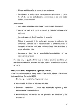 - Efectos antibióticos frente a organismos patógenos
- Contribuye a la resiliencia de los ecosistemas, al disminuir o inhibir
los efectos de las perturbaciones ambientales, y de este modo
acelera su recuperación
Interacciones:
- Condiciona el funcionamiento biogeoquímico de los ecosistemas
- Define los tipos ecológicos de humus y procesos edafogénicos
derivados
- Aumenta y permite definir la calidad de un suelo
- Mejora la capacidad de los suelos para soportar la producción de
alimentos y biomasa, pro su incidencia sobre la fertilidad química, al
almacenar nutrientes y hacerlos más disponibles para las plantas y
sobre la fertilidad física
- Componente clave en la sostenibilidad/sustentabilidad de los
ecosistemas agrícolas
Por todo ello, se puede afirmar que la materia orgánica constituye un
indicador importante de la calidad del suelo y de su productividad (Porta et
al. 2003).
Procedencia de los componentes orgánicos del suelo
Los componentes orgánicos de los suelos proceden de aportes y de síntesis
biótica y abiótica: (Porta et al. 2003)
• Biomasa que vive en el suelo y su necromasa
• Acumulación de restos de plantas y animales
• Productos xenobióticos – tienen una naturaleza orgánica y son
resultantes de síntesis industrial
• Macromoléculas resultantes de los procesos de alteración y de
humificación
6
 