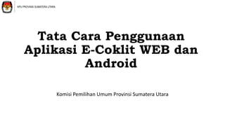 Tata Cara Penggunaan
Aplikasi E-Coklit WEB dan
Android
Komisi Pemilihan Umum Provinsi Sumatera Utara
KPU PROVINSI SUMATERA UTARA
 