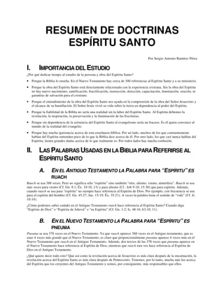 RESUMEN DE DOCTRINAS
ESPÍRITU SANTO
Por Sergio Antonio Ramírez Pérez
I. IMPORTANCIADEL ESTUDIO
¿Por qué dedicar tiempo al estudio de la persona y obra del Espíritu Santo?
• Porque la Biblia lo enseña. En el Nuevo Testamento hay cerca de 300 referencias al Espíritu Santo y a su ministerio.
• Porque la obra del Espíritu Santo está directamente relacionada con la experiencia cristiana. Sin la obra del Espíritu
no hay nuevo nacimiento, santificación, fructificación, instrucción, dirección, capacitación, iluminación, oración, ni
garantias de salvación para el cristiano.
• Porque el entendimiento de la obra del Espíritu Santo nos ayuda en la comprensión de la obra del Señor Jesucristo y
el alcance de su humillación. El Señor Jesús vivió su vida sobre la tierra en dependencia al poder del Espíritu.
• Porque la fiabilidad de la Biblia no sería una realidad sin la labor del Espíritu Santo. Al Espíritu debemos la
revelación, la inspiración, la preservación y la iluminación de las Escrituras.
• Porque sin dependencia de la asístencia del Espíritu Santo el evangelismo sería un fracaso. Es él quien convence al
mundo de la realidad del evangelio.
• Porque hay mucha ignorancia acerca de esta enseñanza bíblica. Por un lado, muchos de los que constantemente
hablan del Espíritu entienden poco de lo que la Biblia dice acerca de él. Por otro lado, los que casí nunca hablan del
Espíritu, tienen grandes dudas acerca de lo que realmente es. Por todos lados hay mucha confusión.
II. LAS PALABRAS USADAS EN LABIBLIAPARAREFERIRSE AL
ESPÍRITU SANTO
A. EN EL ANTIGUO TESTAMENTO LA PALABRA PARA “ESPÍRITU” ES
RUACH
Ruach se usa 388 veces. Pero no significa sólo “espíritu” sino también “olor, aliento, viento, atmósfera”. Ruach se usa
más veces para viento (Cf. Gn. 8:1; Éx. 10:10, 13) y para aliento (Cf.. Job 9:18; 15:30) que para espíritu. Además,
cuando ruach se usa para “espíritu” no siempre hace referencia al Espíritu de Dios. Por ejemplo, con frecuencia se usa
para el espíritu del hombre (Cf. Gn. 45:27; Jue. 15:19; Éx. 35:21). A veces la palabra tiene el sentido de “vida” (Cf. Jr.
10:14).
¿Cómo podemos saber cuándo en el Antiguo Testamento ruach hace referencia al Espíritu Santo? Cuando diga
“Espíritu de Dios” o “Espíritu de Jehová” o “su Espíritu” (Cf. Gn. 1:2; Is. 48:16; 63:10, 11).
B. EN EL NUEVO TESTAMENTO LA PALABRA PARA “ESPÍRITU” ES
PNEUMA
Pneuma se usa 378 veces en el Nuevo Testamento. Ya que ruach aparece 388 veces en el Antiguo testamento, que es
unas 4 veces más grande que el Nuevo Testamento, es claro que proporcionalmente pneuma aparece 4 veces más en el
Nuevo Testamento que ruach en el Antiguo Testamento. Además, dos tercios de las 378 veces que pneuma aparece en
el Nuevo Testamento hace referencia al Espíritu de Dios, mientras que ruach rara vez hace referencia al Espíritu de
Dios en el Antiguo Testamento.
¿Qué quiere decir todo esto? Que así como la revelación acerca de Jesucristo es más clara después de la encarnación, la
revelación acerca del Espíritu Santo es más clara después de Pentecostés. Tenemos, por lo tanto, mucha más luz acerca
del Espíritu que los creyentes del Antiguo Testamento y somos, por consiguiente, más responsables que ellos.
 