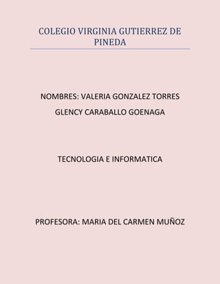 COLEGIO VIRGINIA GUTIERREZ DE
PINEDA
NOMBRES: VALERIA GONZALEZ TORRES
GLENCY CARABALLO GOENAGA
TECNOLOGIA E INFORMATICA
PROFESORA: MARIA DEL CARMEN MUÑOZ
 