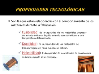  Son las que están relacionadas con el comportamiento de los
  materiales durante la fabricación.

        Fusibilidad: Es la capacidad de los materiales de pasar
          del estado sólido al líquido cuando son sometidos a una
          temperatura determinada.

        Ductilidad: Es la capacidad de los materiales de
          transformarse en hilos cuando se estiran.

        Maleabilidad: Es la capacidad de los materiales de transformarse
          en láminas cuando se les comprime.
 
