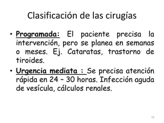 Clasificación de las cirugías
• Programada: El paciente precisa la
intervención, pero se planea en semanas
o meses. Ej. Cataratas, trastorno de
tiroides.
• Urgencia mediata : Se precisa atención
rápida en 24 – 30 horas. Infección aguda
de vesícula, cálculos renales.
10
 
