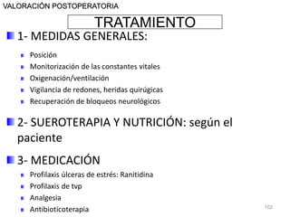 TRATAMIENTO
VALORACIÓN POSTOPERATORIA
1- MEDIDAS GENERALES:
Posición
Monitorización de las constantes vitales
Oxigenación/ventilación
Vigilancia de redones, heridas quirúgicas
Recuperación de bloqueos neurológicos
2- SUEROTERAPIA Y NUTRICIÓN: según el
paciente
3- MEDICACIÓN
Profilaxis úlceras de estrés: Ranitidina
Profilaxis de tvp
Analgesia
Antibioticoterapia 102
 
