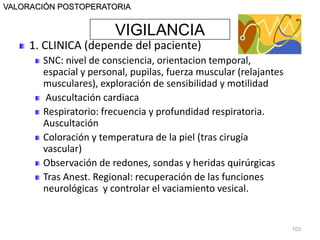 VIGILANCIA
VALORACIÓN POSTOPERATORIA
1. CLINICA (depende del paciente)
SNC: nivel de consciencia, orientacion temporal,
espacial y personal, pupilas, fuerza muscular (relajantes
musculares), exploración de sensibilidad y motilidad
Auscultación cardiaca
Respiratorio: frecuencia y profundidad respiratoria.
Auscultación
Coloración y temperatura de la piel (tras cirugía
vascular)
Observación de redones, sondas y heridas quirúrgicas
Tras Anest. Regional: recuperación de las funciones
neurológicas y controlar el vaciamiento vesical.
103
 