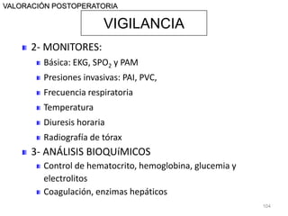 VIGILANCIA
VALORACIÓN POSTOPERATORIA
2- MONITORES:
Básica: EKG, SPO2 y PAM
Presiones invasivas: PAI, PVC,
Frecuencia respiratoria
Temperatura
Diuresis horaria
Radiografía de tórax
3- ANÁLISIS BIOQUíMICOS
Control de hematocrito, hemoglobina, glucemia y
electrolitos
Coagulación, enzimas hepáticos
104
 