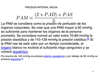 105
PRESION ARTERIAL MEDIA
La PAM se considera como la presión de perfusión de los
órganos corporales. Se cree que una PAM mayor a 60 mmHg
es suficiente para mantener los órganos de la persona
promedio. Se considera normal un valor entre 70-89 mmHg la
presión diastólica y de 110-139 mmHg la presión sistólica.[5] Si
la PAM cae de este valor por un tiempo considerable, el
órgano blanco no recibirá el suficiente riego sanguíneo y se
volverá isquémico.
Por encima de 140 mmHg se produce edema vasogénico y por debajo de 60 mmHg se
produce isquemia.[3]
 